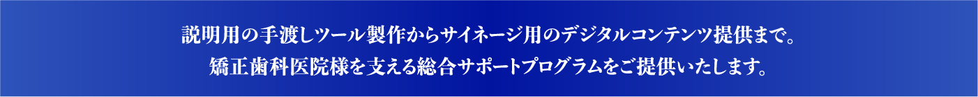 説明用の手渡しツール製作からサイネージ用のデジタルコンテンツ提供まで。矯正歯科医院様を支える総合サポートプログラムをご提供いたします。